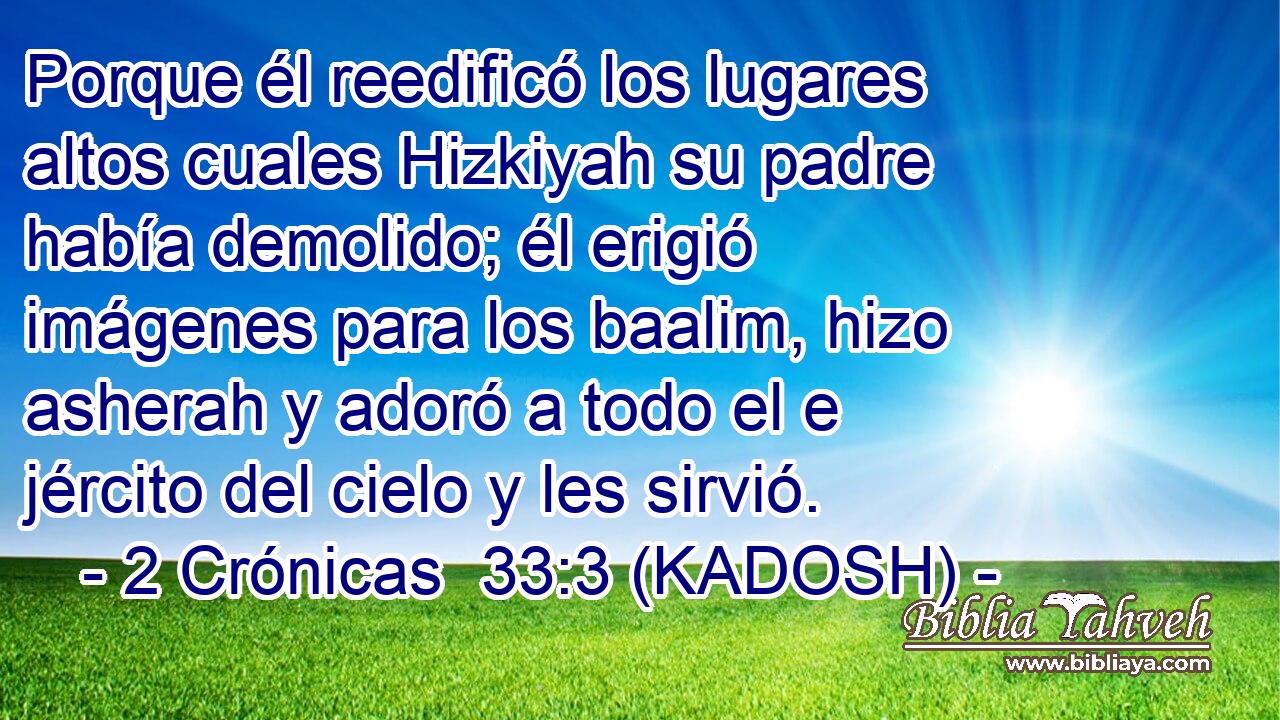  Porque él reedificó los lugares altos cuales Hizkiyah su padre había demolido; él erigió imágenes para los baalim, hizo asherah y adoró a todo el e jército del cielo y les sirvió. 
