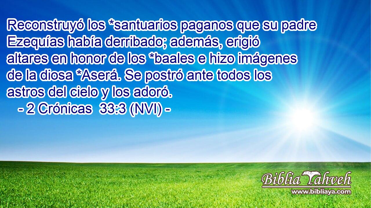  Reconstruyó los *santuarios paganos que su padre Ezequías había derribado; además, erigió altares en honor de los *baales e hizo imágenes de la diosa *Aserá. Se postró ante todos los astros del cielo y los adoró. 