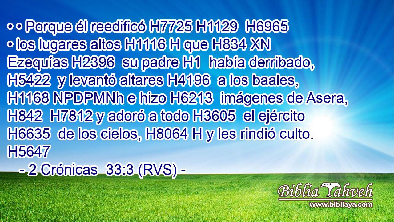 • • Porque él reedificó H7725 H1129  H6965 • los lugares altos H1116 H que H834 XN Ezequías H2396  su padre H1  había derribado, H5422  y levantó altares H4196  a los baales, H1168 NPDPMNh e hizo H6213  imágenes de Asera, H842  H7812 y adoró a todo H3605  el ejército H6635  de los cielos, H8064 H y les rindió culto. H5647  