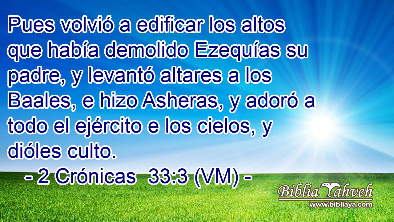  Pues volvió a edificar los altos que había demolido Ezequías su padre, y levantó altares a los Baales, e hizo Asheras, y adoró a todo el ejército e los cielos, y dióles culto. 
