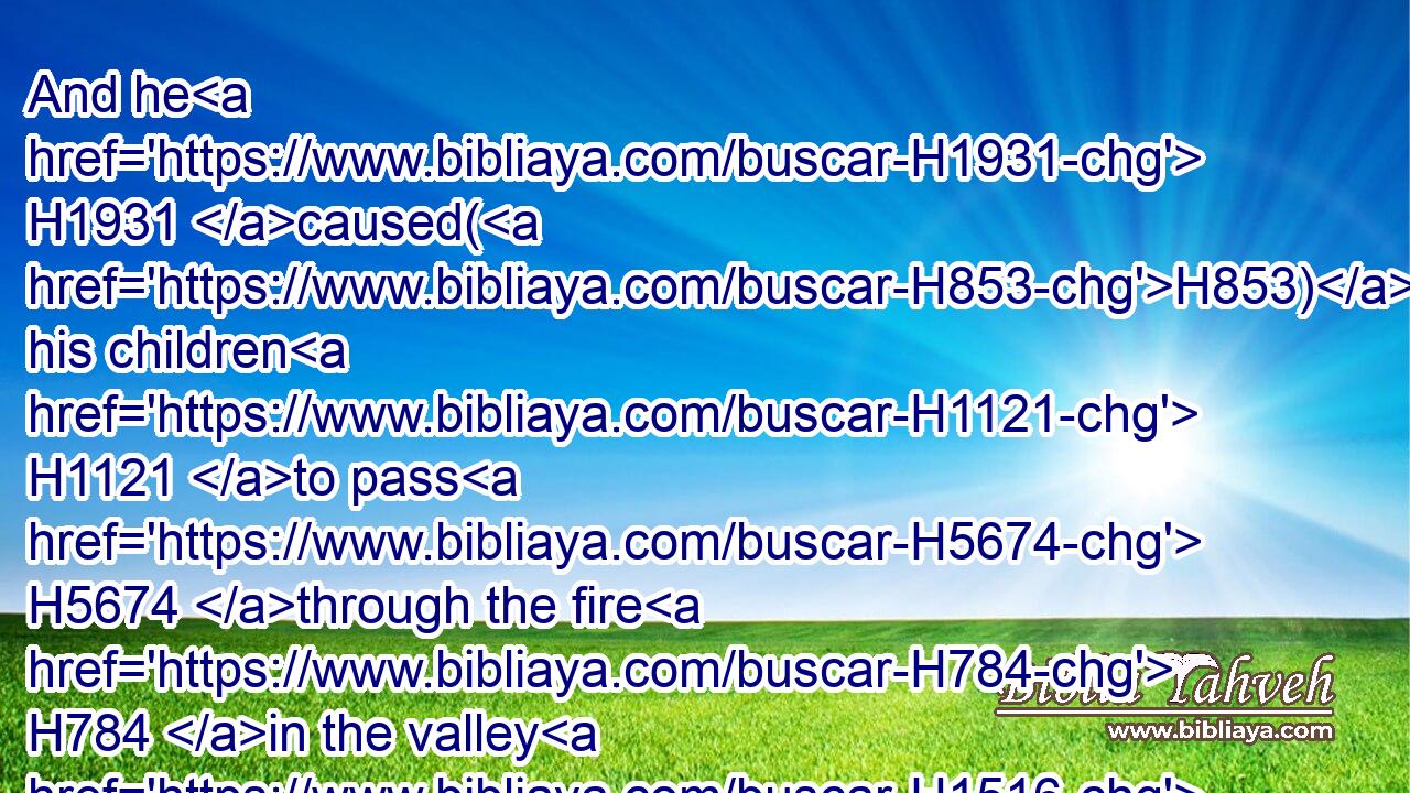 And he H1931 caused(H853) his children H1121 to pass H5674 through the fire H784 in the valley H1516 of the son H1121 of Hinnom: H2011 also he observed times, H6049 and used enchantments, H5172 and used witchcraft, H3784 and dealt with H6213 a familiar spirit, H178 and with wizards: H3049 he wrought H6213 much H7235 evil H7451 in the sight H5869 of the LORD, H3068 to provoke him to anger.H3707