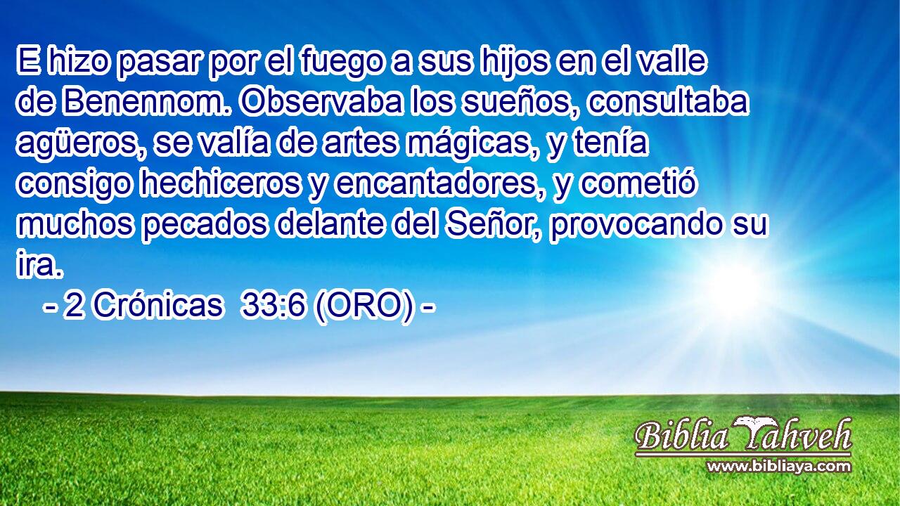  E hizo pasar por el fuego a sus hijos en el valle de Benennom. Observaba los sueños, consultaba agüeros, se valía de artes mágicas, y tenía consigo hechiceros y encantadores, y cometió muchos pecados delante del Señor, provocando su ira. 