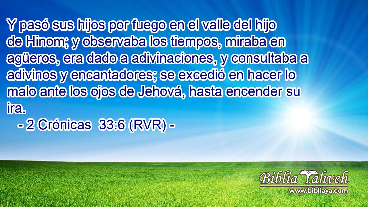 Y pasó sus hijos por fuego en el valle del hijo de Hinom; y observaba los tiempos, miraba en agüeros, era dado a adivinaciones, y consultaba a adivinos y encantadores; se excedió en hacer lo malo ante los ojos de Jehová, hasta encender su ira.