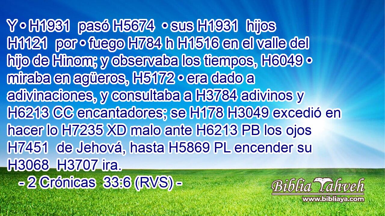 Y • H1931  pasó H5674  • sus H1931  hijos H1121  por • fuego H784 h H1516 en el valle del hijo de Hinom; y observaba los tiempos, H6049 • miraba en agüeros, H5172 • era dado a adivinaciones, y consultaba a H3784 adivinos y H6213 CC encantadores; se H178 H3049 excedió en hacer lo H7235 XD malo ante H6213 PB los ojos H7451  de Jehová, hasta H5869 PL encender su H3068  H3707 ira. 