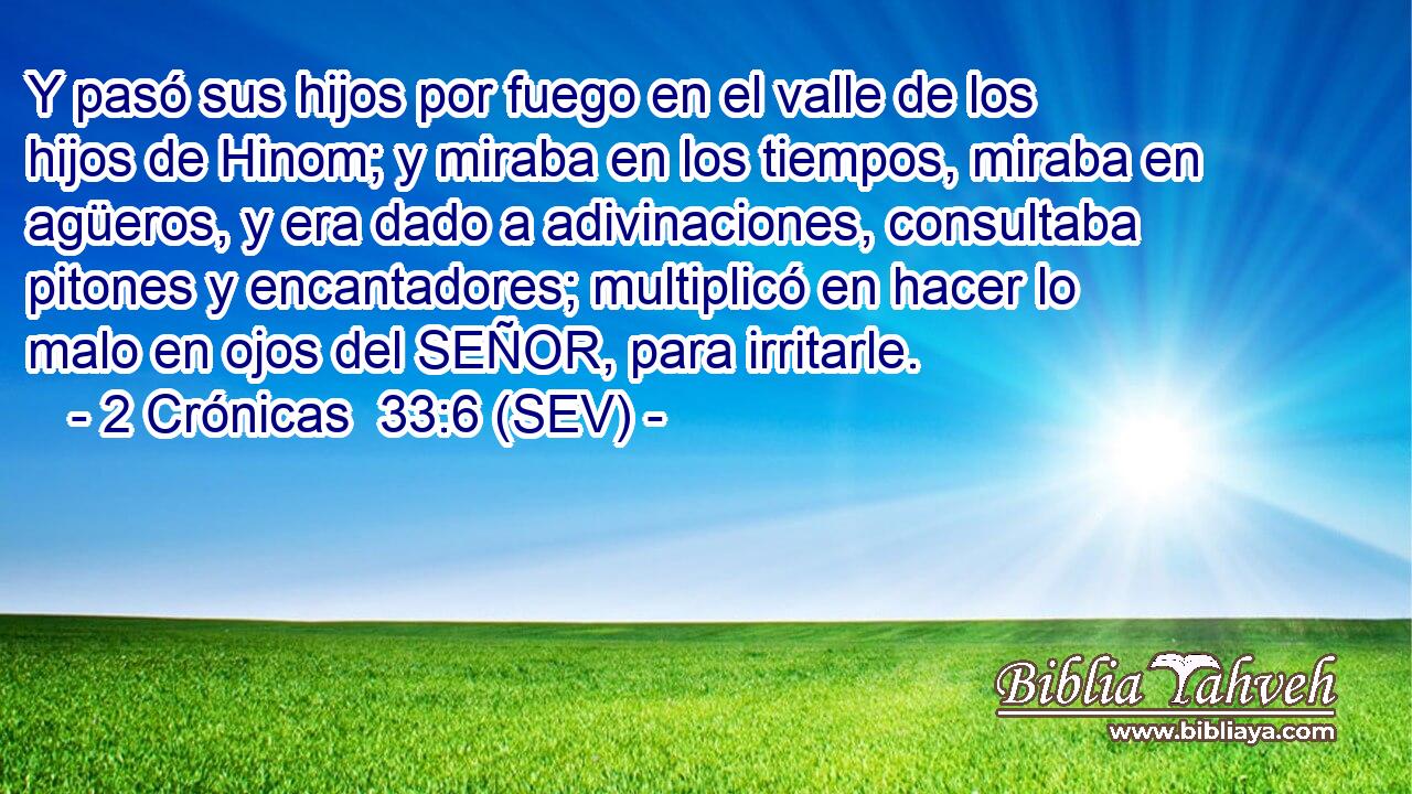 Y pasó sus hijos por fuego en el valle de los hijos de Hinom; y miraba en los tiempos, miraba en agüeros, y era dado a adivinaciones, consultaba pitones y encantadores; multiplicó en hacer lo malo en ojos del SEÑOR, para irritarle.