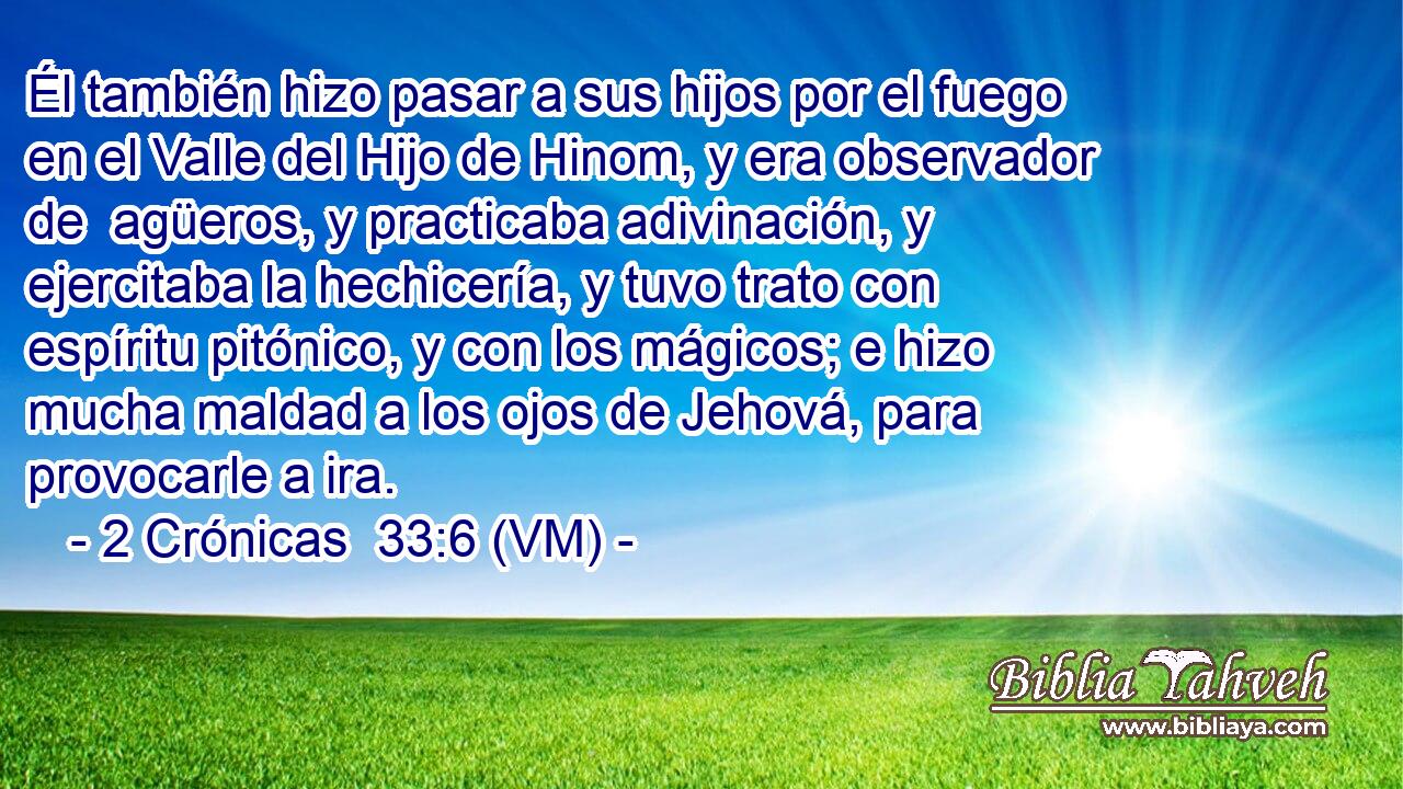  Él también hizo pasar a sus hijos por el fuego en el Valle del Hijo de Hinom, y era observador de  agüeros, y practicaba adivinación, y ejercitaba la hechicería, y tuvo trato con espíritu pitónico, y con los mágicos; e hizo mucha maldad a los ojos de Jehová, para provocarle a ira. 