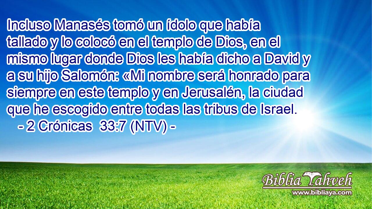 Incluso Manasés tomó un ídolo que había tallado y lo colocó en el templo de Dios, en el mismo lugar donde Dios les había dicho a David y a su hijo Salomón: «Mi nombre será honrado para siempre en este templo y en Jerusalén, la ciudad que he escogido entre todas las tribus de Israel.
