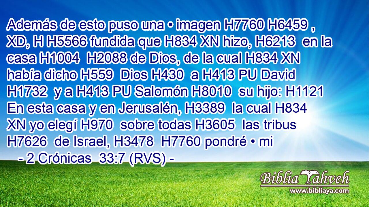Además de esto puso una • imagen H7760 H6459 , XD, H H5566 fundida que H834 XN hizo, H6213  en la casa H1004  H2088 de Dios, de la cual H834 XN había dicho H559  Dios H430  a H413 PU David H1732  y a H413 PU Salomón H8010  su hijo: H1121  En esta casa y en Jerusalén, H3389  la cual H834 XN yo elegí H970  sobre todas H3605  las tribus H7626  de Israel, H3478  H7760 pondré • mi 