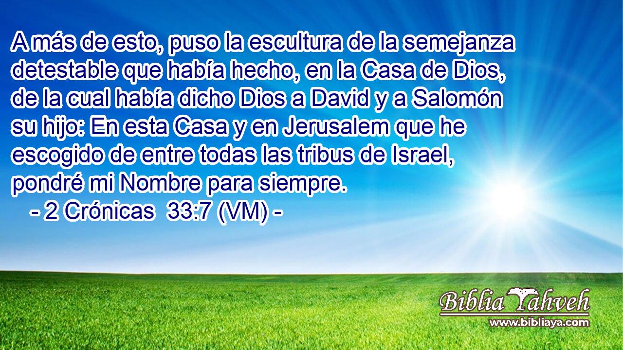  A más de esto, puso la escultura de la semejanza detestable que había hecho, en la Casa de Dios, de la cual había dicho Dios a David y a Salomón su hijo: En esta Casa y en Jerusalem que he escogido de entre todas las tribus de Israel, pondré mi Nombre para siempre. 