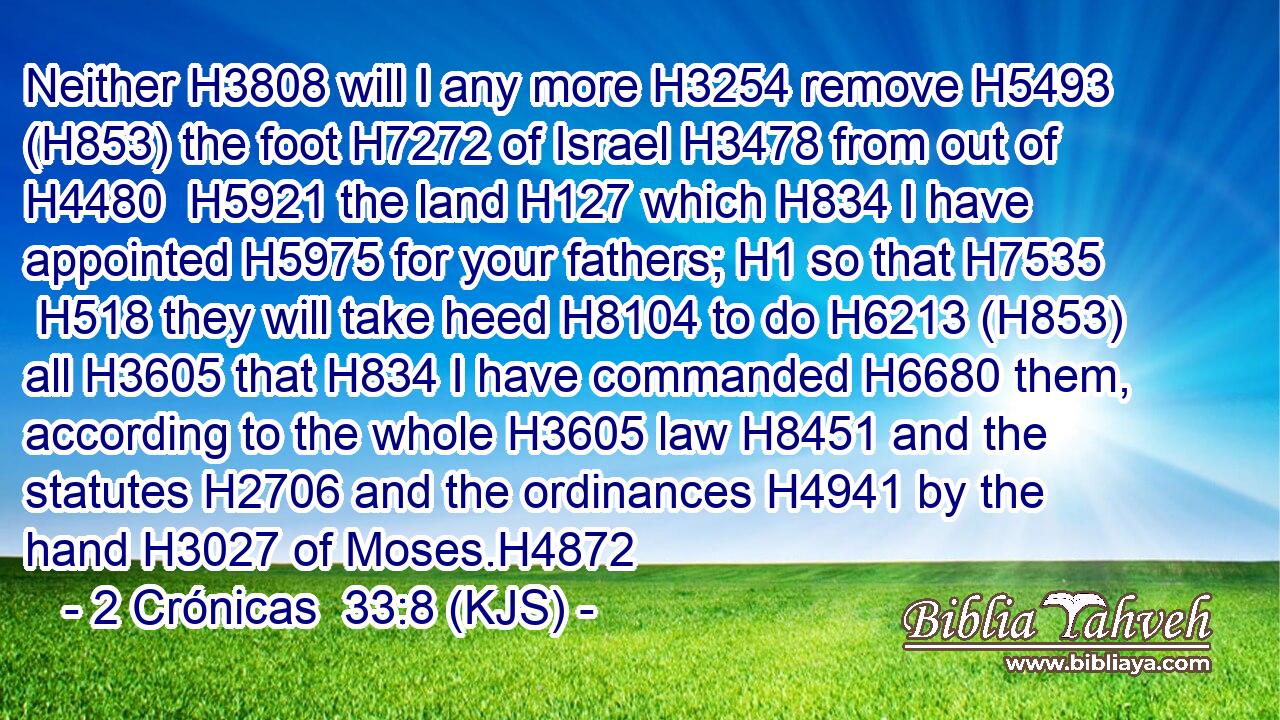 Neither H3808 will I any more H3254 remove H5493 (H853) the foot H7272 of Israel H3478 from out of H4480  H5921 the land H127 which H834 I have appointed H5975 for your fathers; H1 so that H7535  H518 they will take heed H8104 to do H6213 (H853) all H3605 that H834 I have commanded H6680 them, according to the whole H3605 law H8451 and the statutes H2706 and the ordinances H4941 by the hand H3027 of Moses.H4872