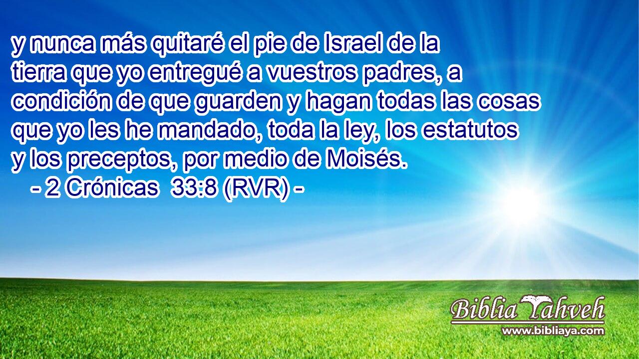 y nunca más quitaré el pie de Israel de la tierra que yo entregué a vuestros padres, a condición de que guarden y hagan todas las cosas que yo les he mandado, toda la ley, los estatutos y los preceptos, por medio de Moisés.