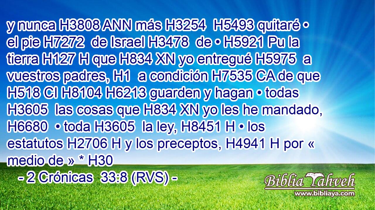 y nunca H3808 ANN más H3254  H5493 quitaré • el pie H7272  de Israel H3478  de • H5921 Pu la tierra H127 H que H834 XN yo entregué H5975  a vuestros padres, H1  a condición H7535 CA de que H518 CI H8104 H6213 guarden y hagan • todas H3605  las cosas que H834 XN yo les he mandado, H6680  • toda H3605  la ley, H8451 H • los estatutos H2706 H y los preceptos, H4941 H por « medio de » * H30