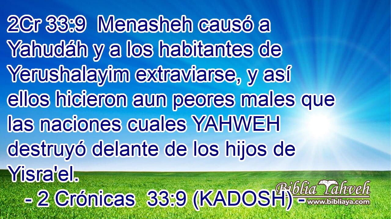  Menasheh causó a Yahudáh y a los habitantes de Yerushalayim extraviarse, y así ellos hicieron aun peores males que las naciones cuales YAHWEH destruyó delante de los hijos de Yisra'el. 
