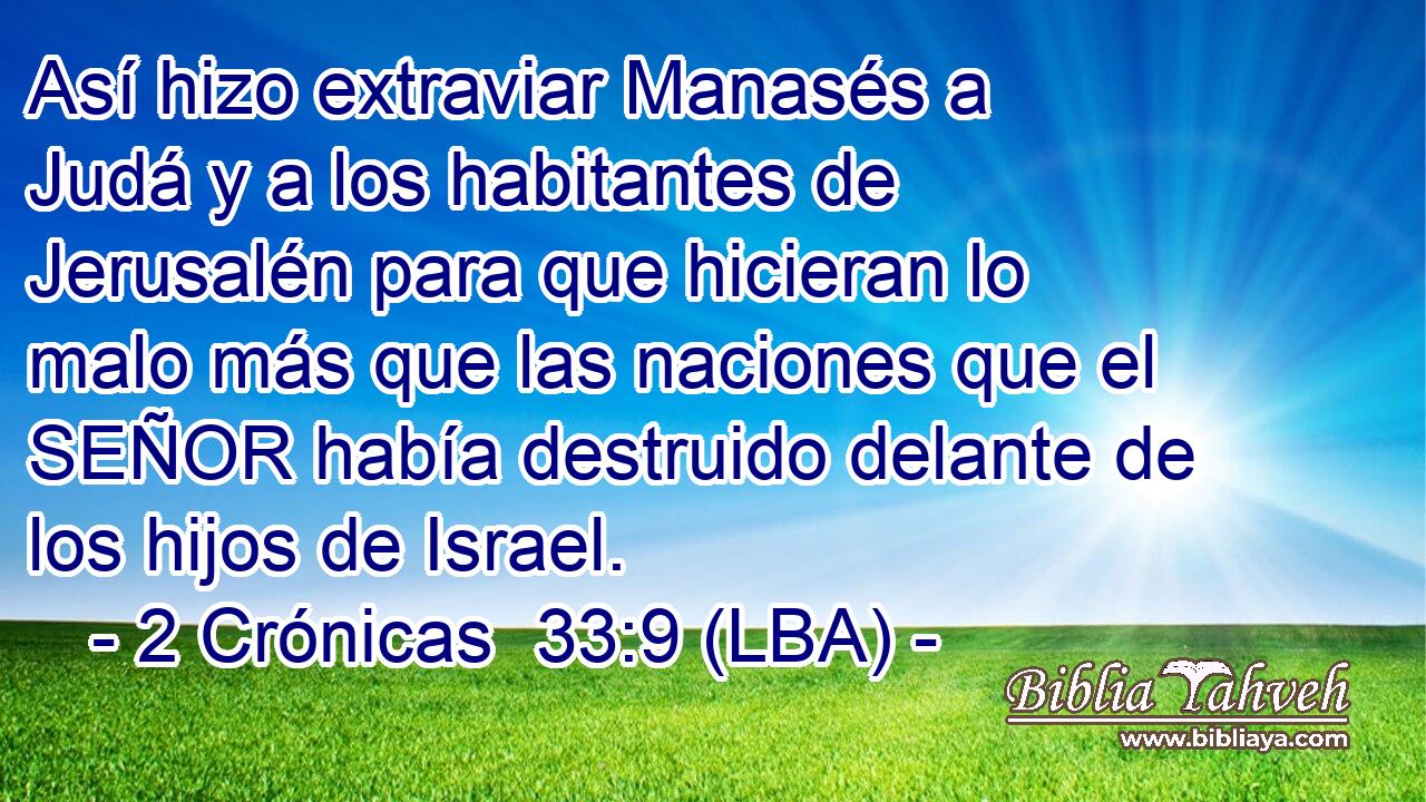 Así hizo extraviar Manasés a Judá y a los habitantes de Jerusalén para que hicieran lo malo más que las naciones que el SEÑOR había destruido delante de los hijos de Israel.