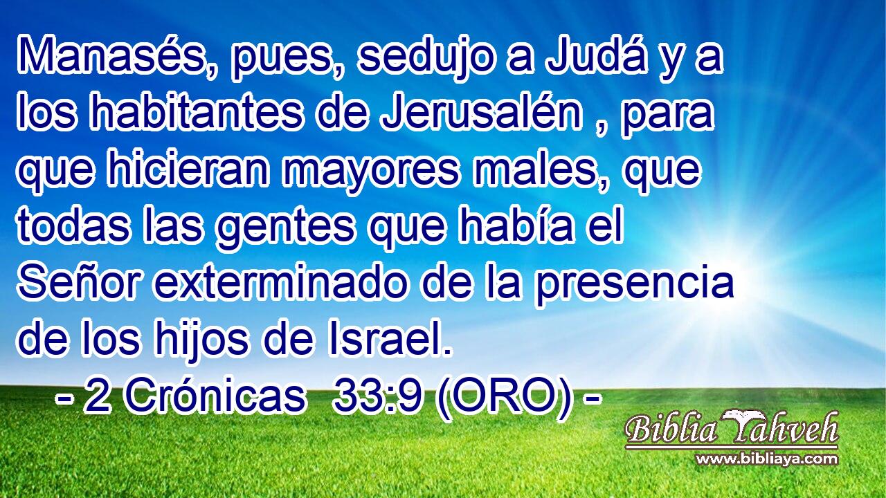  Manasés, pues, sedujo a Judá y a los habitantes de Jerusalén , para que hicieran mayores males, que todas las gentes que había el Señor exterminado de la presencia de los hijos de Israel. 