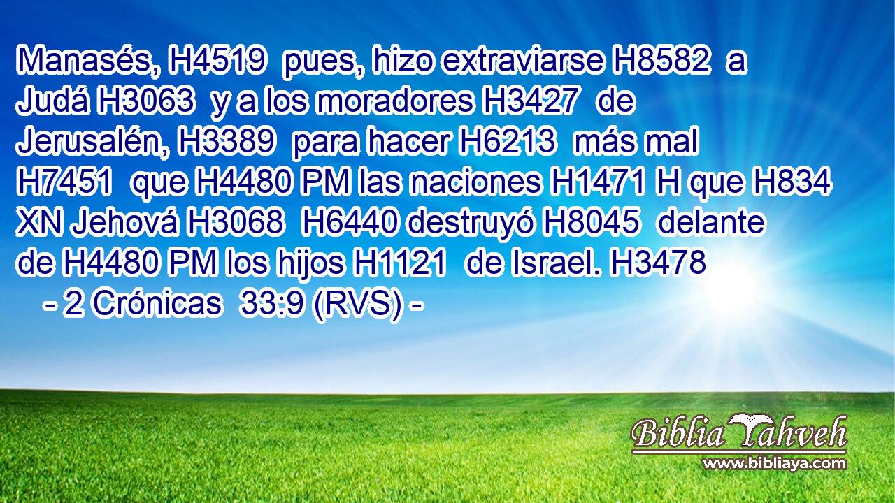 Manasés, H4519  pues, hizo extraviarse H8582  a Judá H3063  y a los moradores H3427  de Jerusalén, H3389  para hacer H6213  más mal H7451  que H4480 PM las naciones H1471 H que H834 XN Jehová H3068  H6440 destruyó H8045  delante de H4480 PM los hijos H1121  de Israel. H3478  