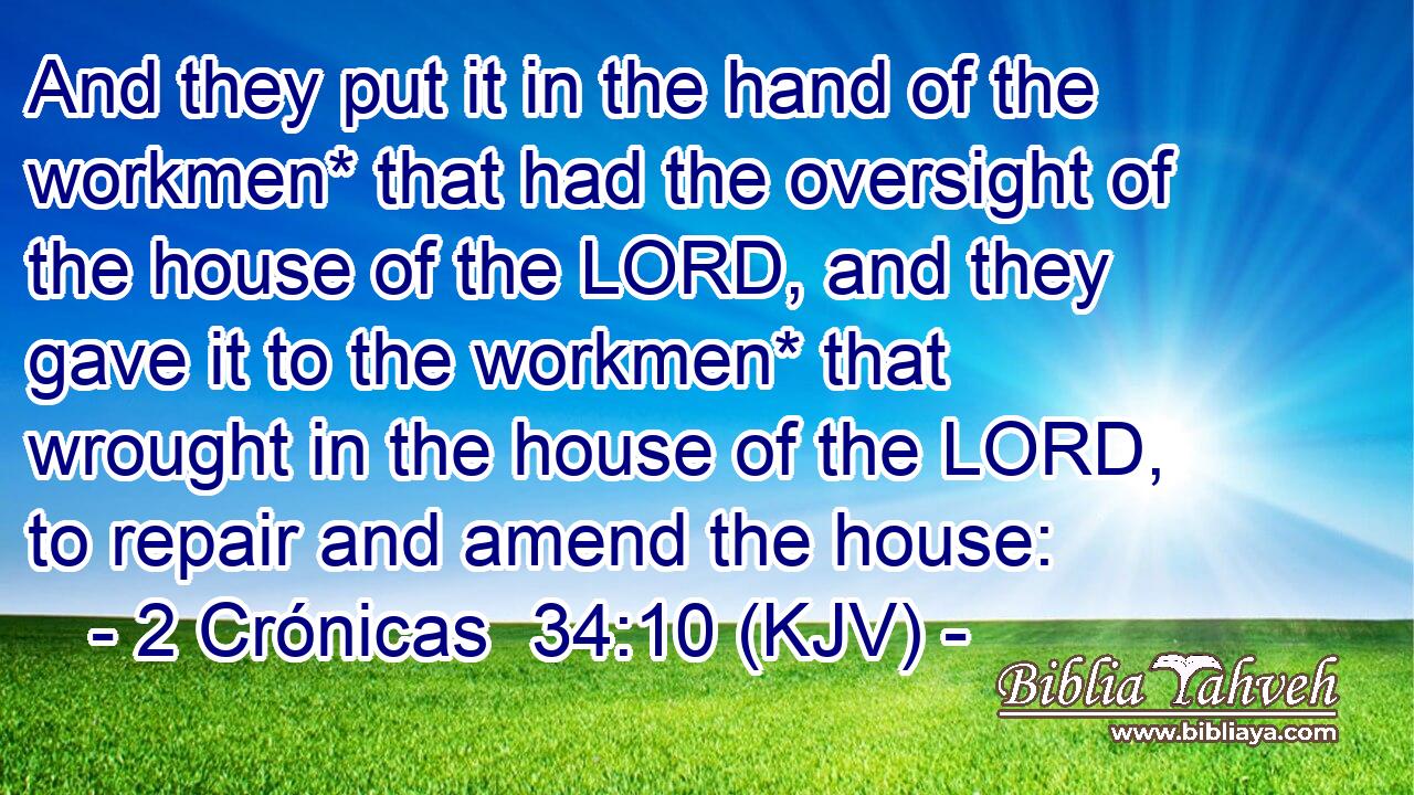 And they put it in the hand of the workmen* that had the oversight of the house of the LORD, and they gave it to the workmen* that wrought in the house of the LORD, to repair and amend the house: