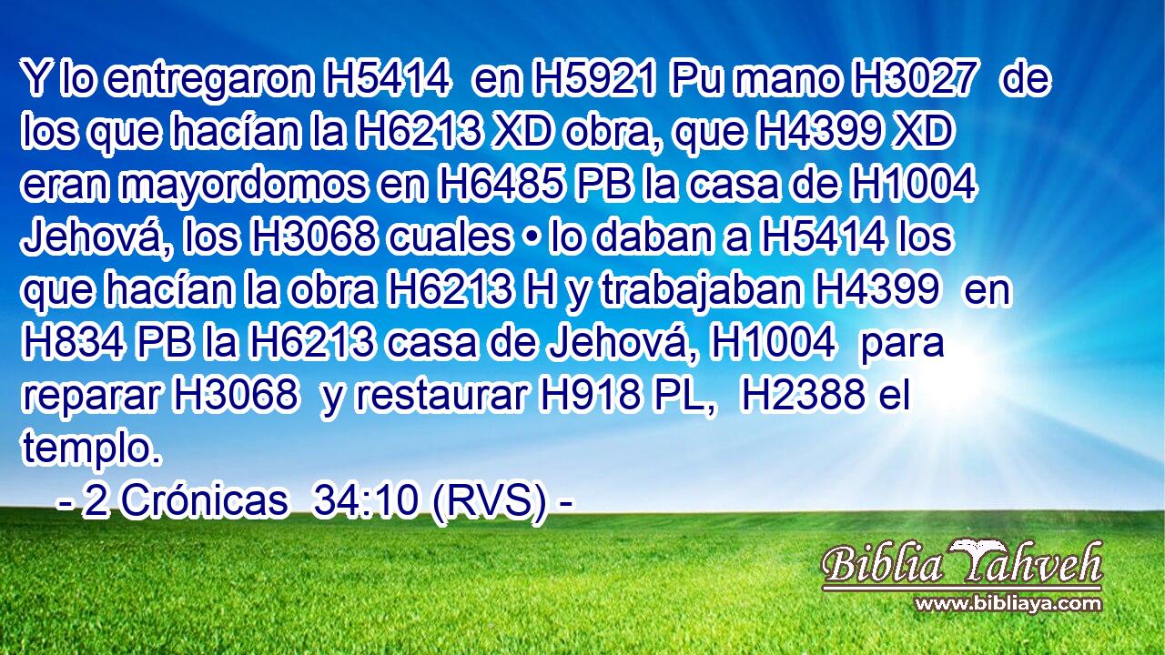 Y lo entregaron H5414  en H5921 Pu mano H3027  de los que hacían la H6213 XD obra, que H4399 XD eran mayordomos en H6485 PB la casa de H1004 Jehová, los H3068 cuales • lo daban a H5414 los que hacían la obra H6213 H y trabajaban H4399  en H834 PB la H6213 casa de Jehová, H1004  para reparar H3068  y restaurar H918 PL,  H2388 el templo. 