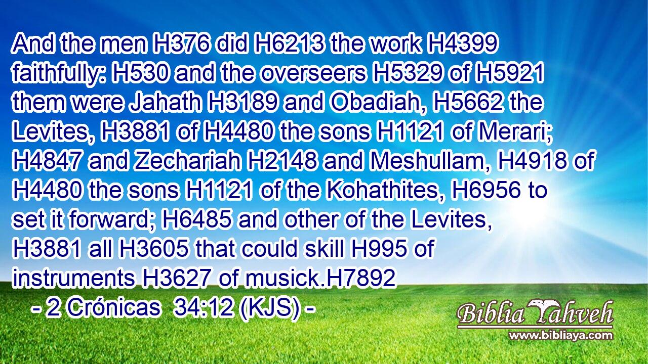 And the men H376 did H6213 the work H4399 faithfully: H530 and the overseers H5329 of H5921 them were Jahath H3189 and Obadiah, H5662 the Levites, H3881 of H4480 the sons H1121 of Merari; H4847 and Zechariah H2148 and Meshullam, H4918 of H4480 the sons H1121 of the Kohathites, H6956 to set it forward; H6485 and other of the Levites, H3881 all H3605 that could skill H995 of instruments H3627 of musick.H7892