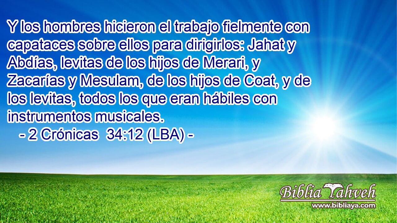 Y los hombres hicieron el trabajo fielmente con capataces sobre ellos para dirigirlos: Jahat y Abdías, levitas de los hijos de Merari, y Zacarías y Mesulam, de los hijos de Coat, y de los levitas, todos los que eran hábiles con instrumentos musicales.