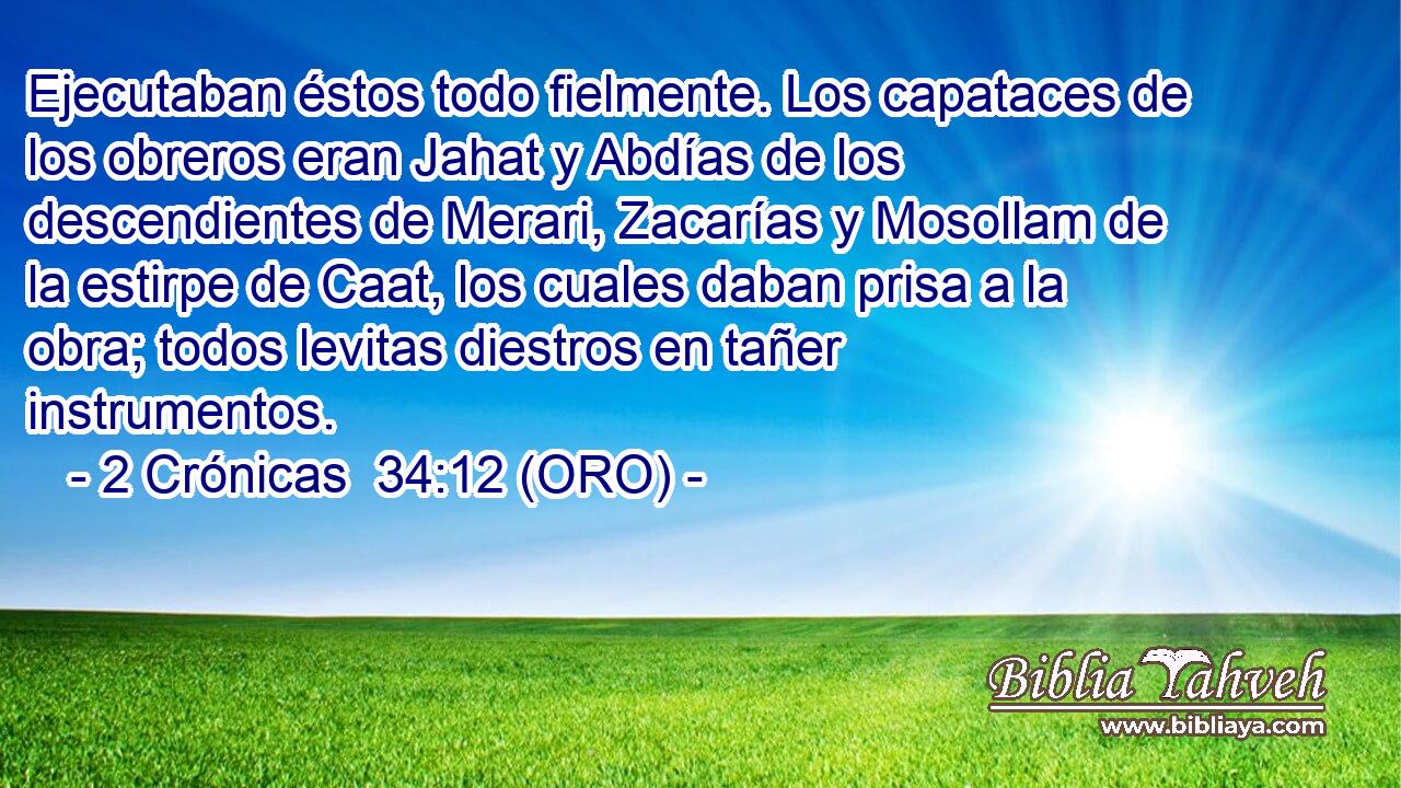  Ejecutaban éstos todo fielmente. Los capataces de los obreros eran Jahat y Abdías de los descendientes de Merari, Zacarías y Mosollam de la estirpe de Caat, los cuales daban prisa a la obra; todos levitas diestros en tañer instrumentos. 