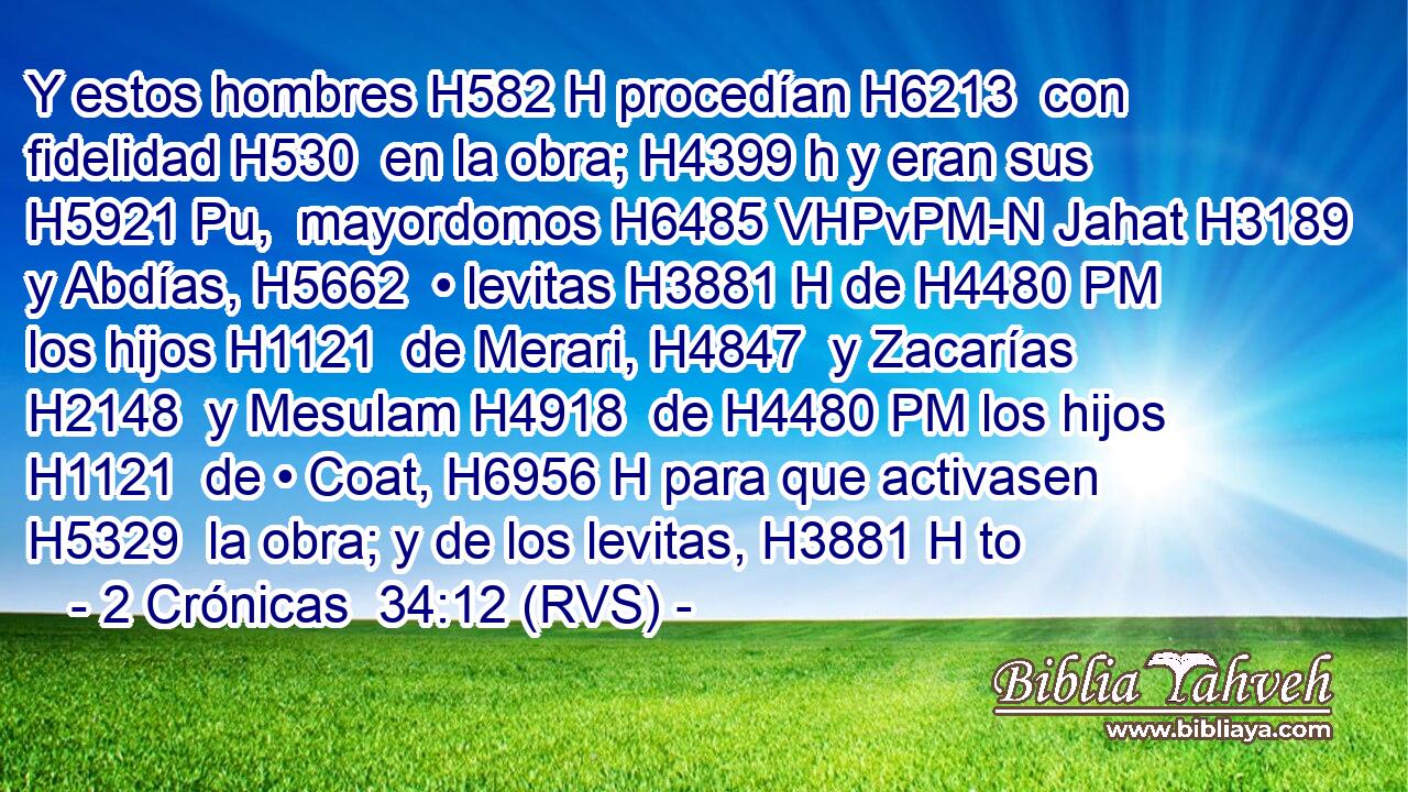 Y estos hombres H582 H procedían H6213  con fidelidad H530  en la obra; H4399 h y eran sus H5921 Pu,  mayordomos H6485 VHPvPM-N Jahat H3189  y Abdías, H5662  • levitas H3881 H de H4480 PM los hijos H1121  de Merari, H4847  y Zacarías H2148  y Mesulam H4918  de H4480 PM los hijos H1121  de • Coat, H6956 H para que activasen H5329  la obra; y de los levitas, H3881 H to