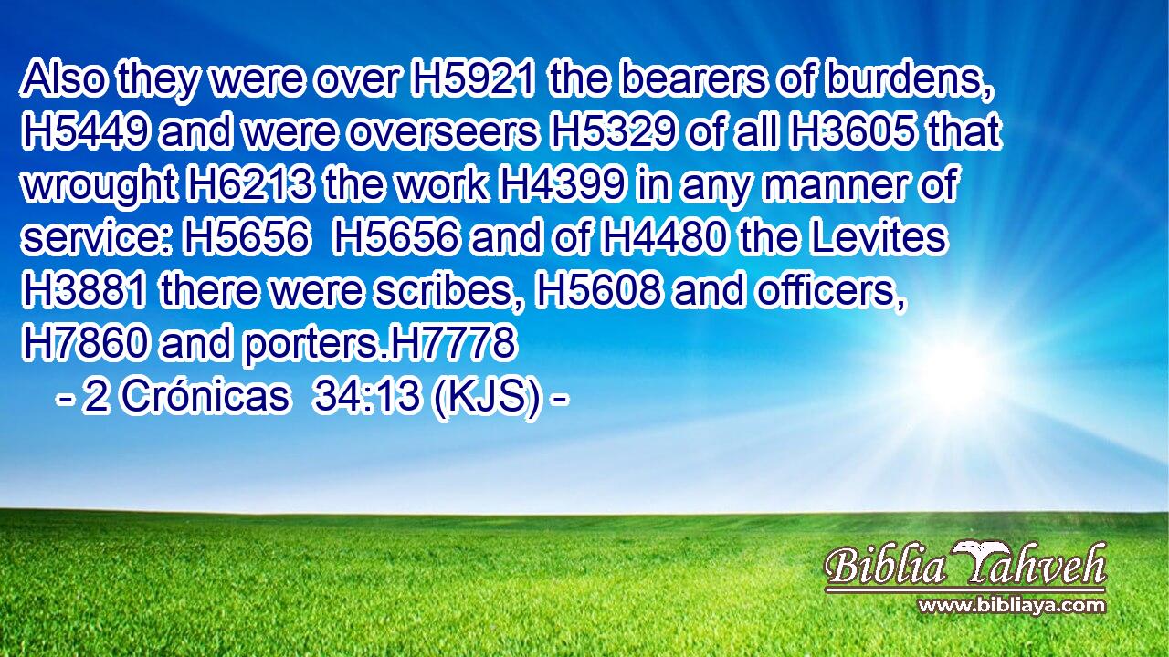 Also they were over H5921 the bearers of burdens, H5449 and were overseers H5329 of all H3605 that wrought H6213 the work H4399 in any manner of service: H5656  H5656 and of H4480 the Levites H3881 there were scribes, H5608 and officers, H7860 and porters.H7778