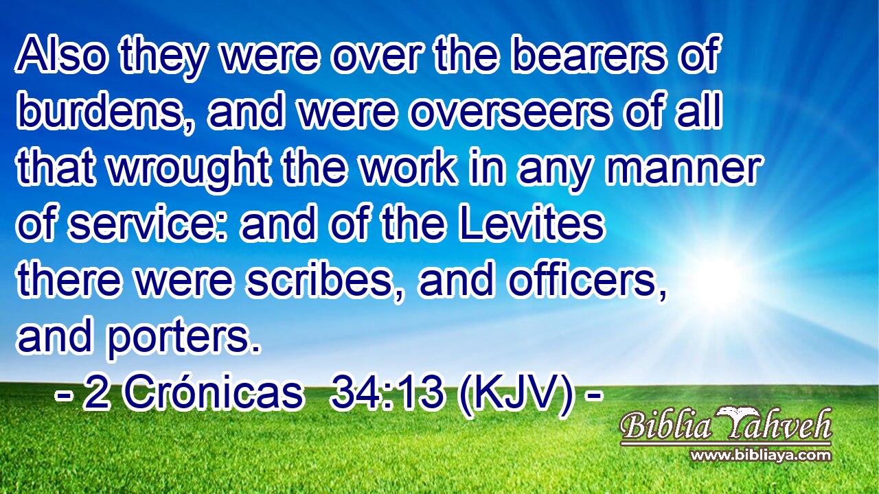 Also they were over the bearers of burdens, and were overseers of all that wrought the work in any manner of service: and of the Levites there were scribes, and officers, and porters.
