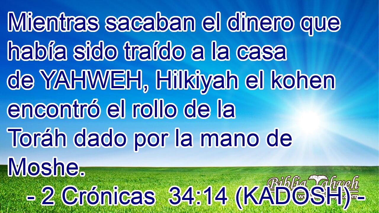  Mientras sacaban el dinero que había sido traído a la casa de YAHWEH, Hilkiyah el kohen encontró el rollo de la Toráh dado por la mano de Moshe. 