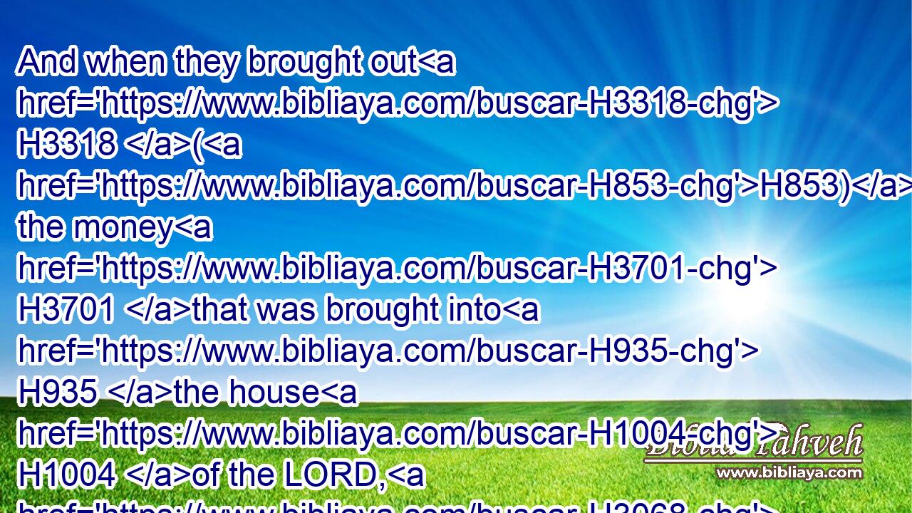 And when they brought out H3318 (H853) the money H3701 that was brought into H935 the house H1004 of the LORD, H3068 Hilkiah H2518 the priest H3548 found H4672 (H853) a book H5612 of the law H8451 of the LORD H3068 given by H3027 Moses.H4872