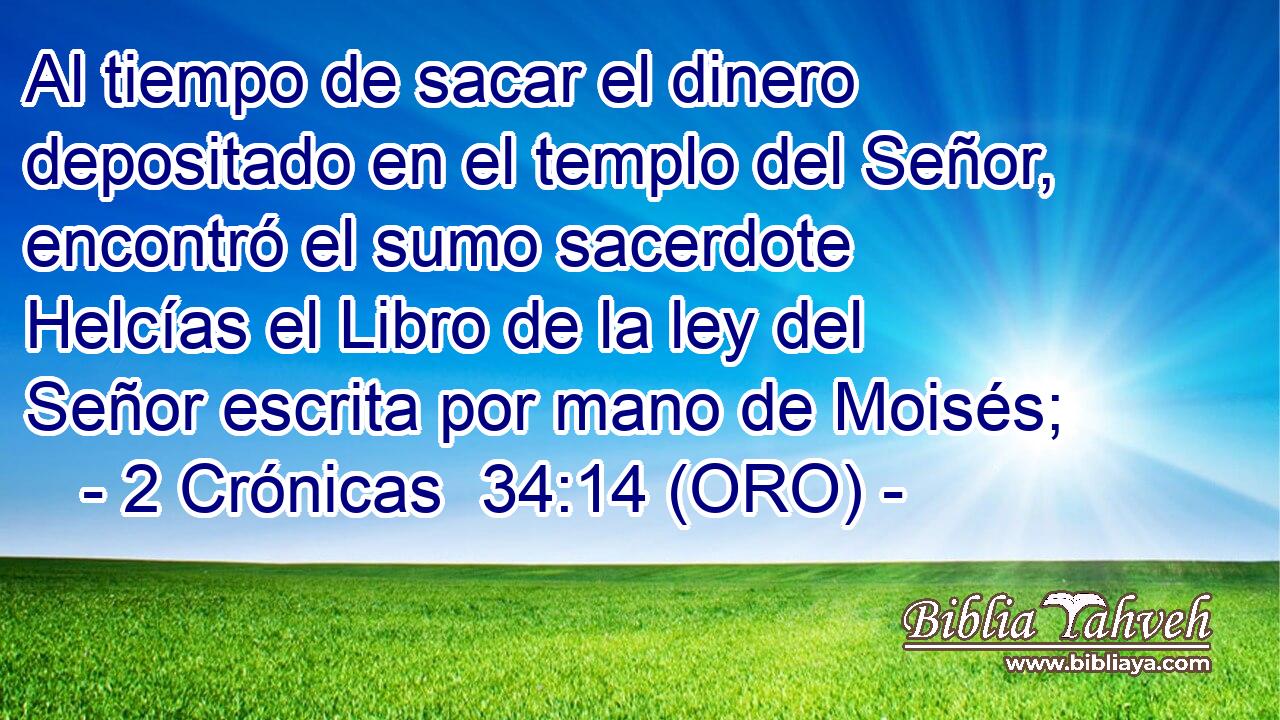  Al tiempo de sacar el dinero depositado en el templo del Señor, encontró el sumo sacerdote Helcías el Libro de la ley del Señor escrita por mano de Moisés; 