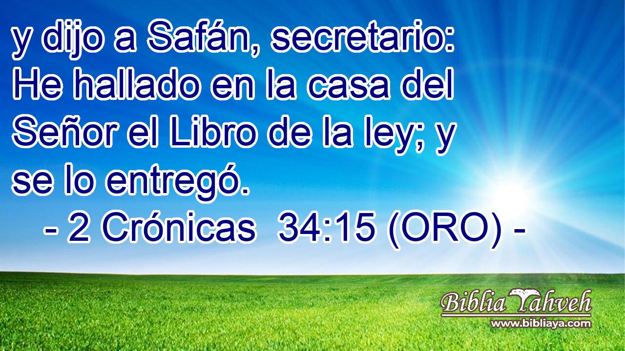  y dijo a Safán, secretario: He hallado en la casa del Señor el Libro de la ley; y se lo entregó. 