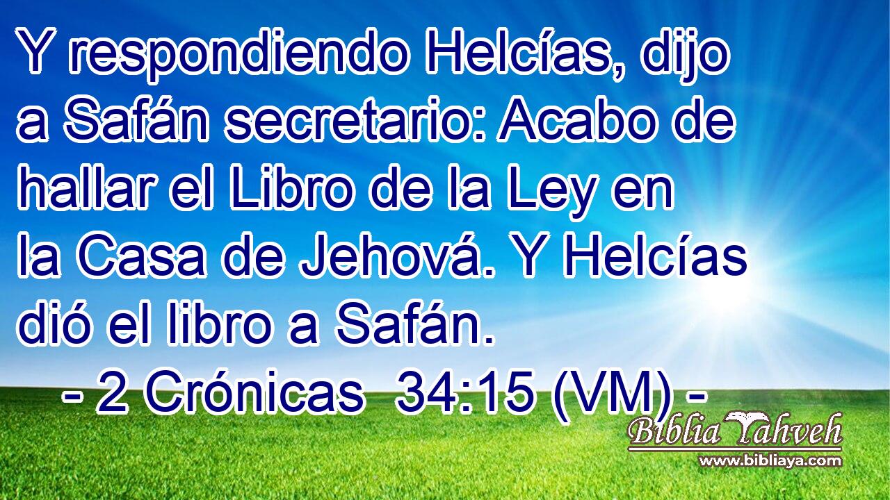  Y respondiendo Helcías, dijo a Safán secretario: Acabo de hallar el Libro de la Ley en la Casa de Jehová. Y Helcías dió el libro a Safán. 