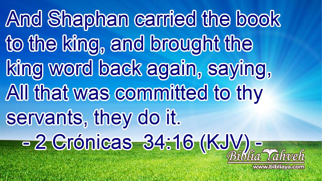 And Shaphan carried the book to the king, and brought the king word back again, saying, All that was committed to thy servants, they do it.