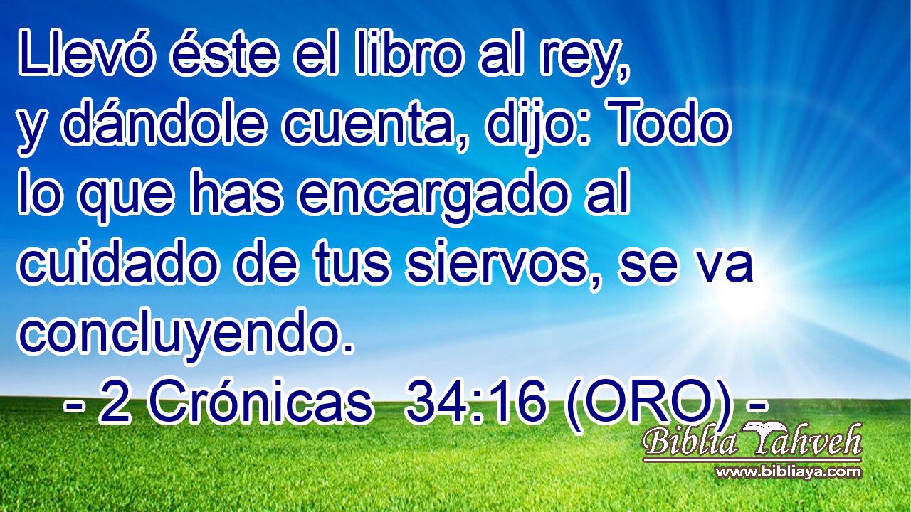  Llevó éste el libro al rey, y dándole cuenta, dijo: Todo lo que has encargado al cuidado de tus siervos, se va concluyendo. 