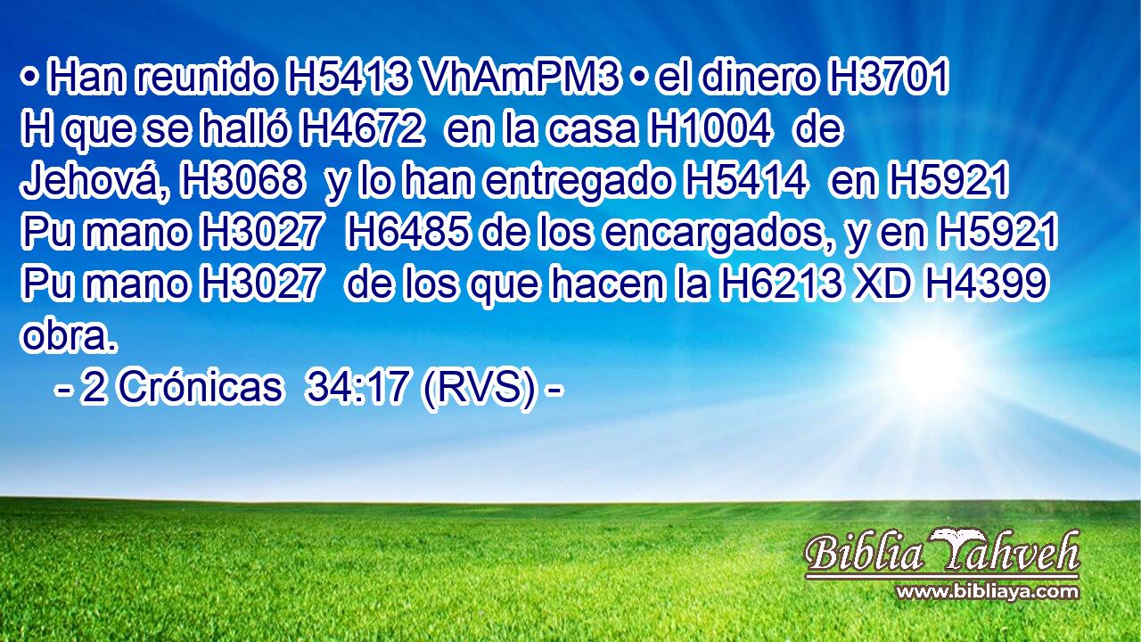 • Han reunido H5413 VhAmPM3 • el dinero H3701 H que se halló H4672  en la casa H1004  de Jehová, H3068  y lo han entregado H5414  en H5921 Pu mano H3027  H6485 de los encargados, y en H5921 Pu mano H3027  de los que hacen la H6213 XD H4399 obra. 
