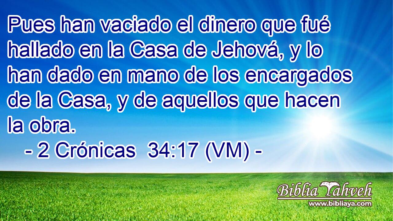  Pues han vaciado el dinero que fué hallado en la Casa de Jehová, y lo han dado en mano de los encargados de la Casa, y de aquellos que hacen la obra. 