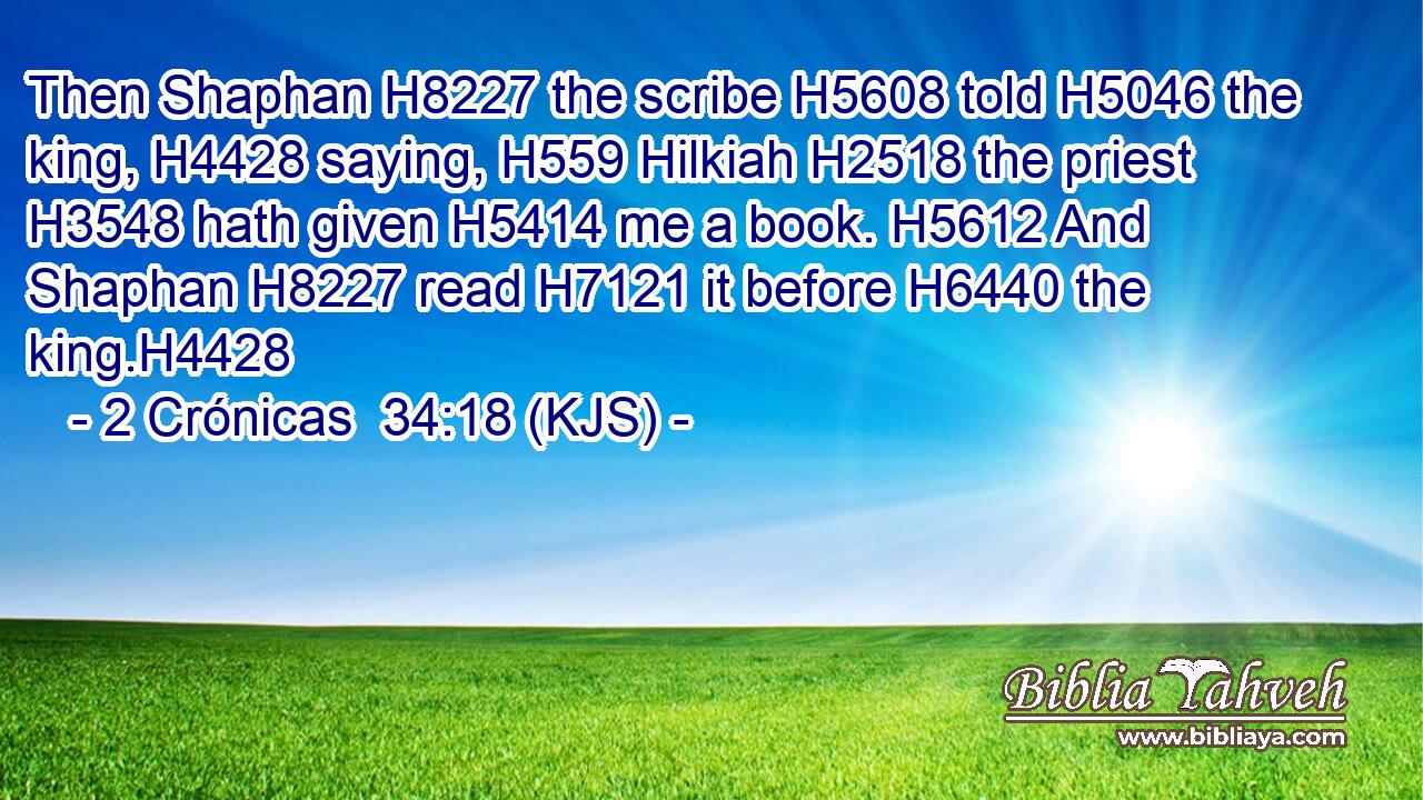 Then Shaphan H8227 the scribe H5608 told H5046 the king, H4428 saying, H559 Hilkiah H2518 the priest H3548 hath given H5414 me a book. H5612 And Shaphan H8227 read H7121 it before H6440 the king.H4428
