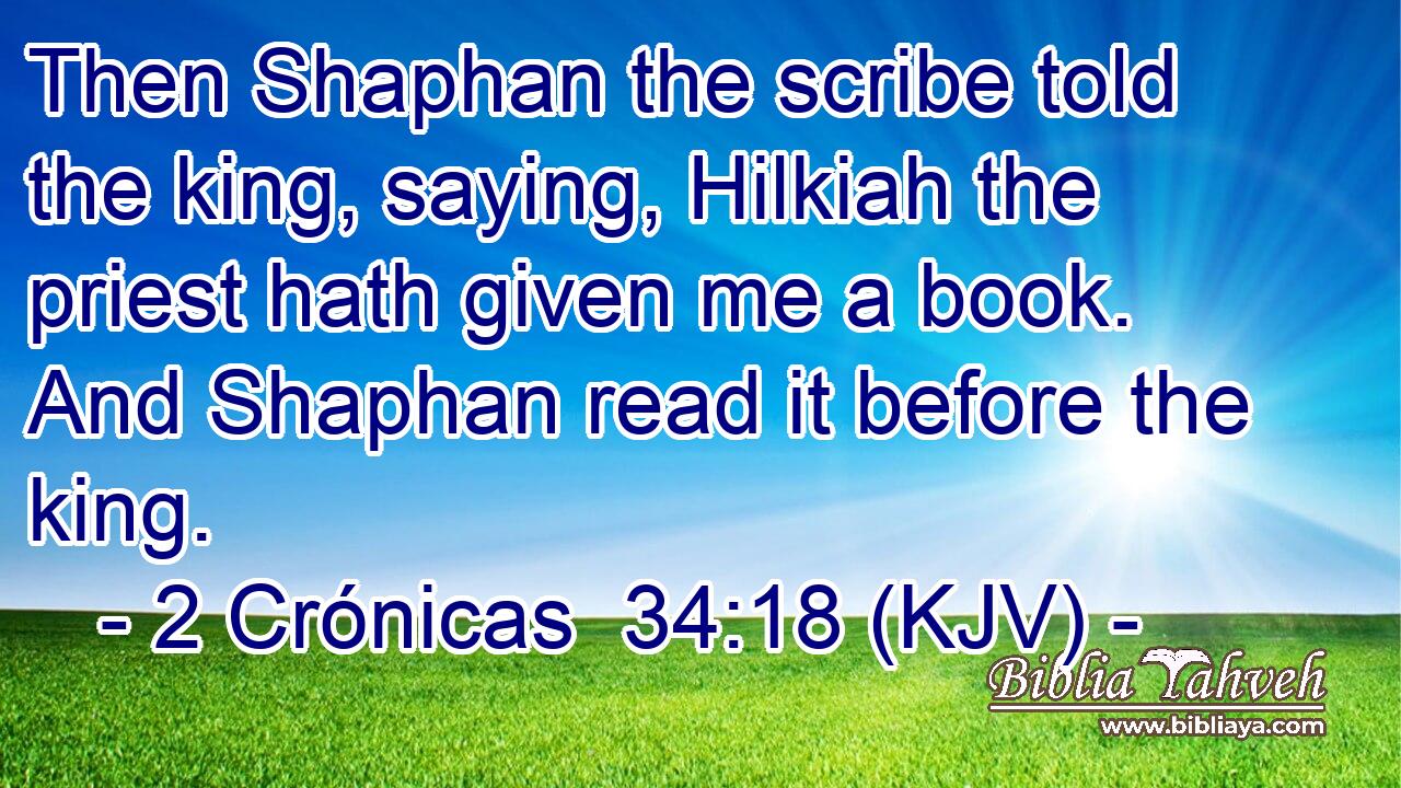 Then Shaphan the scribe told the king, saying, Hilkiah the priest hath given me a book. And Shaphan read it before the king.