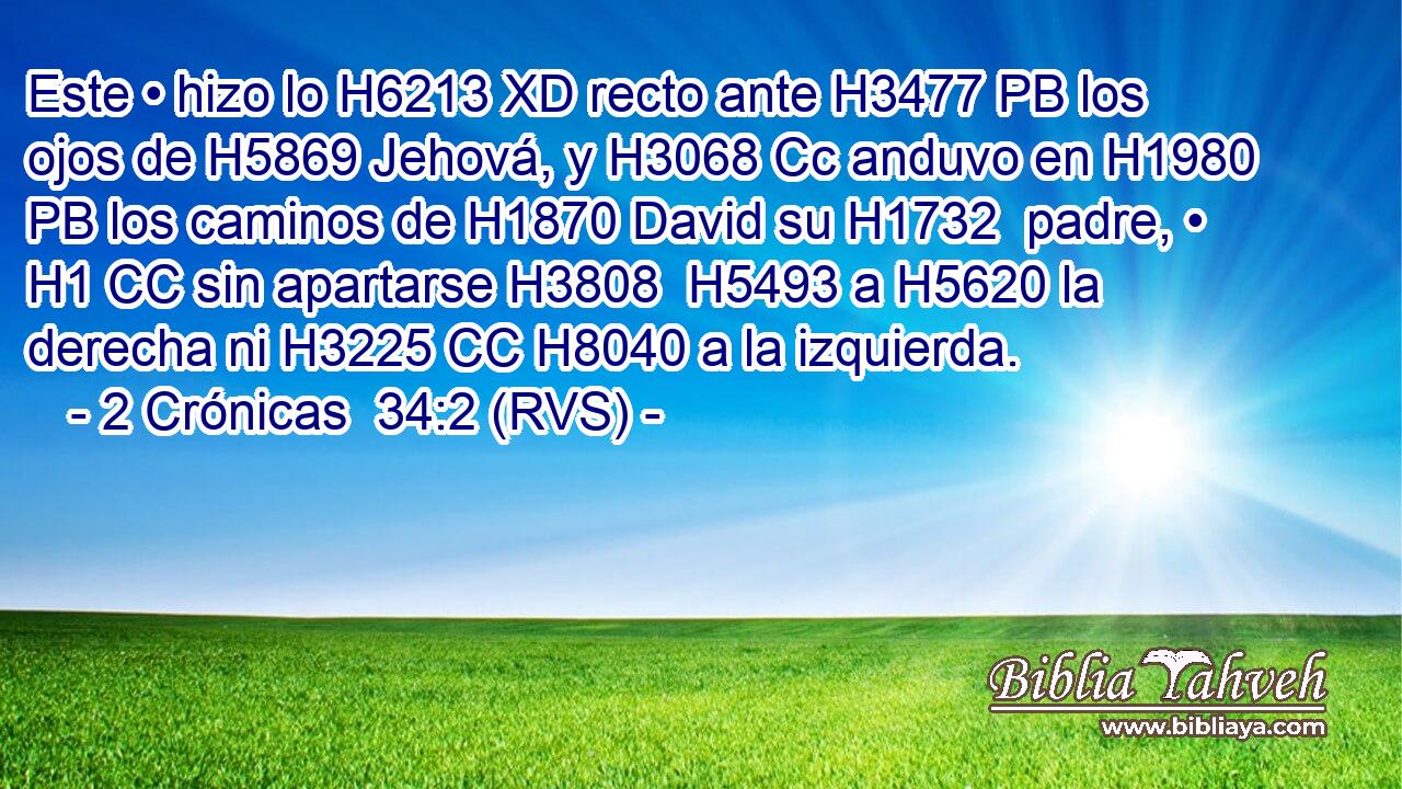 Este • hizo lo H6213 XD recto ante H3477 PB los ojos de H5869 Jehová, y H3068 Cc anduvo en H1980 PB los caminos de H1870 David su H1732  padre, • H1 CC sin apartarse H3808  H5493 a H5620 la derecha ni H3225 CC H8040 a la izquierda. 