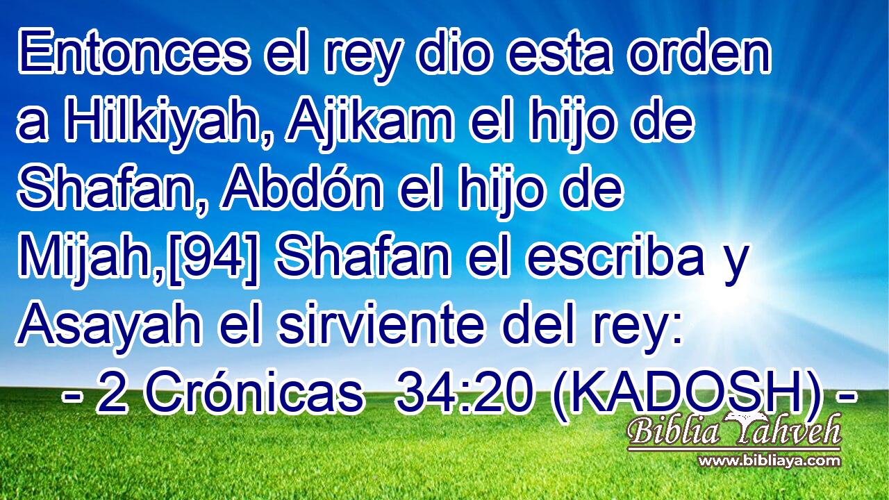  Entonces el rey dio esta orden a Hilkiyah, Ajikam el hijo de Shafan, Abdón el hijo de Mijah,[94] Shafan el escriba y Asayah el sirviente del rey: 