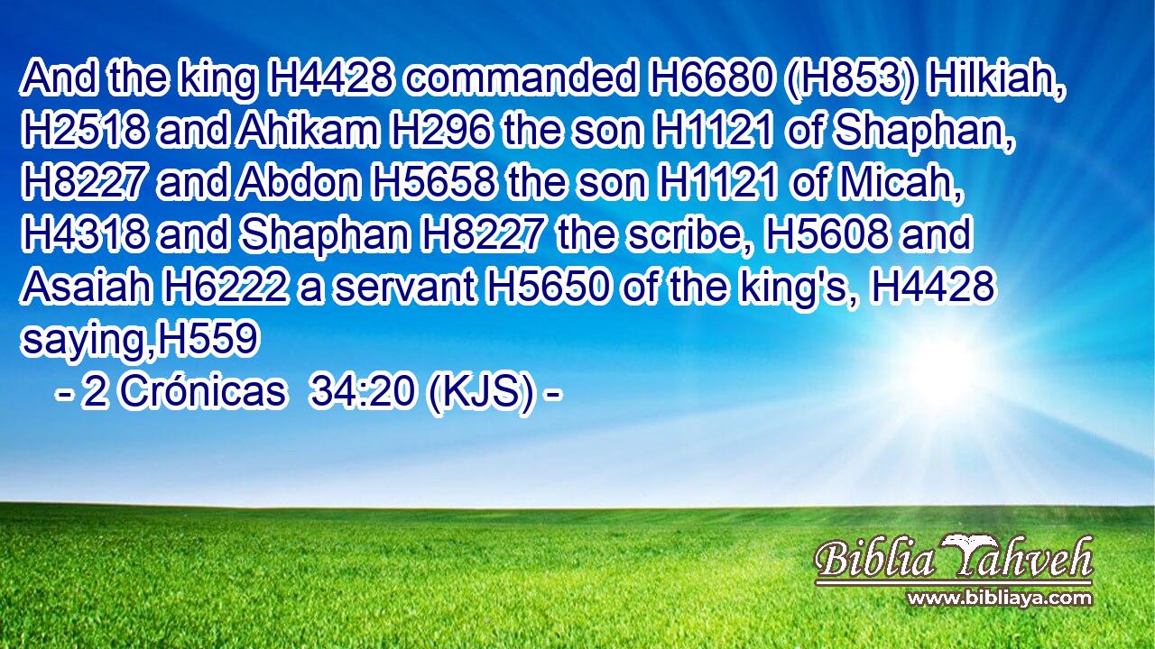 And the king H4428 commanded H6680 (H853) Hilkiah, H2518 and Ahikam H296 the son H1121 of Shaphan, H8227 and Abdon H5658 the son H1121 of Micah, H4318 and Shaphan H8227 the scribe, H5608 and Asaiah H6222 a servant H5650 of the king's, H4428 saying,H559
