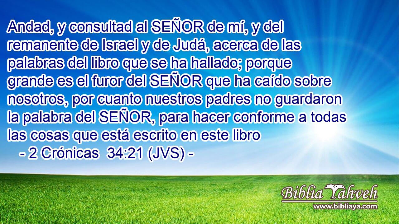 Andad, y consultad al SEÑOR de mí, y del remanente de Israel y de Judá, acerca de las palabras del libro que se ha hallado; porque grande es el furor del SEÑOR que ha caído sobre nosotros, por cuanto nuestros padres no guardaron la palabra del SEÑOR, para hacer conforme a todas las cosas que está escrito en este libro