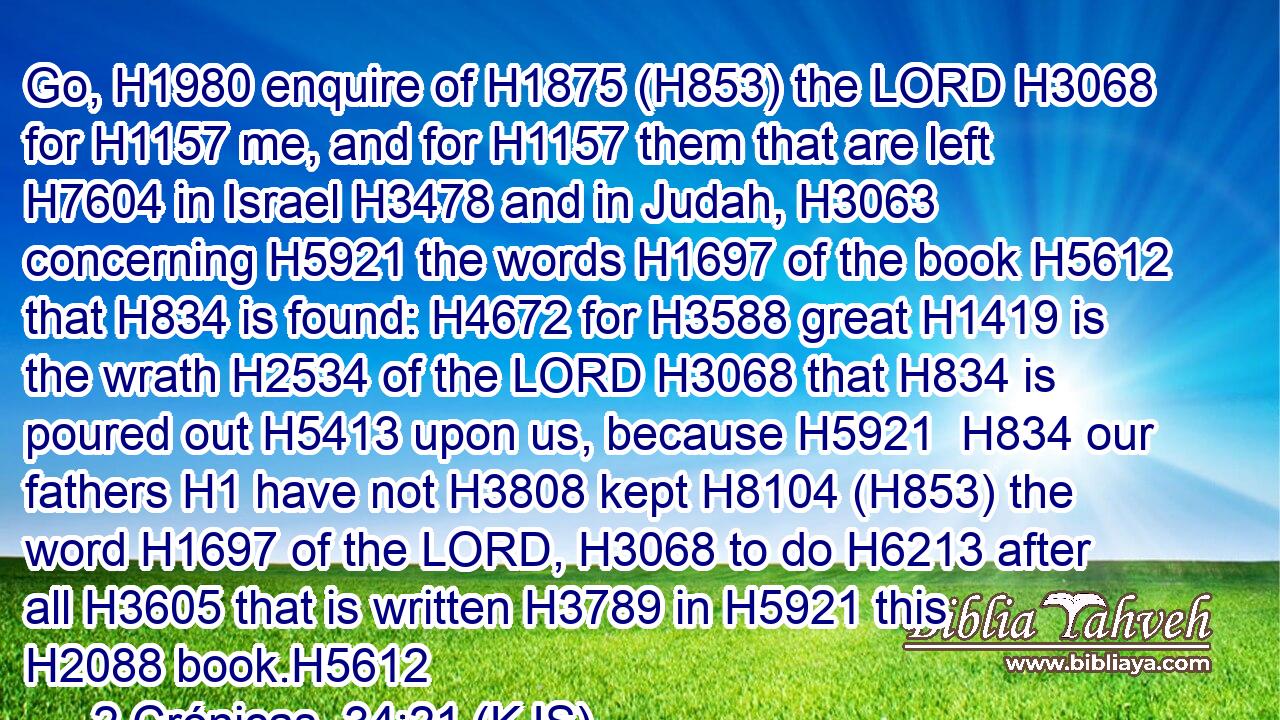 Go, H1980 enquire of H1875 (H853) the LORD H3068 for H1157 me, and for H1157 them that are left H7604 in Israel H3478 and in Judah, H3063 concerning H5921 the words H1697 of the book H5612 that H834 is found: H4672 for H3588 great H1419 is the wrath H2534 of the LORD H3068 that H834 is poured out H5413 upon us, because H5921  H834 our fathers H1 have not H3808 kept H8104 (H853) the word H1697 of the LORD, H3068 to do H6213 after all H3605 that is written H3789 in H5921 this H2088 book.H5612