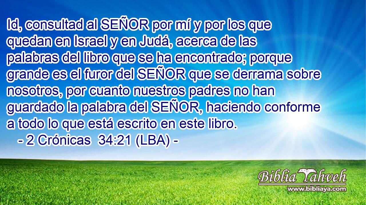 Id, consultad al SEÑOR por mí y por los que quedan en Israel y en Judá, acerca de las palabras del libro que se ha encontrado; porque grande es el furor del SEÑOR que se derrama sobre nosotros, por cuanto nuestros padres no han guardado la palabra del SEÑOR, haciendo conforme a todo lo que está escrito en este libro.