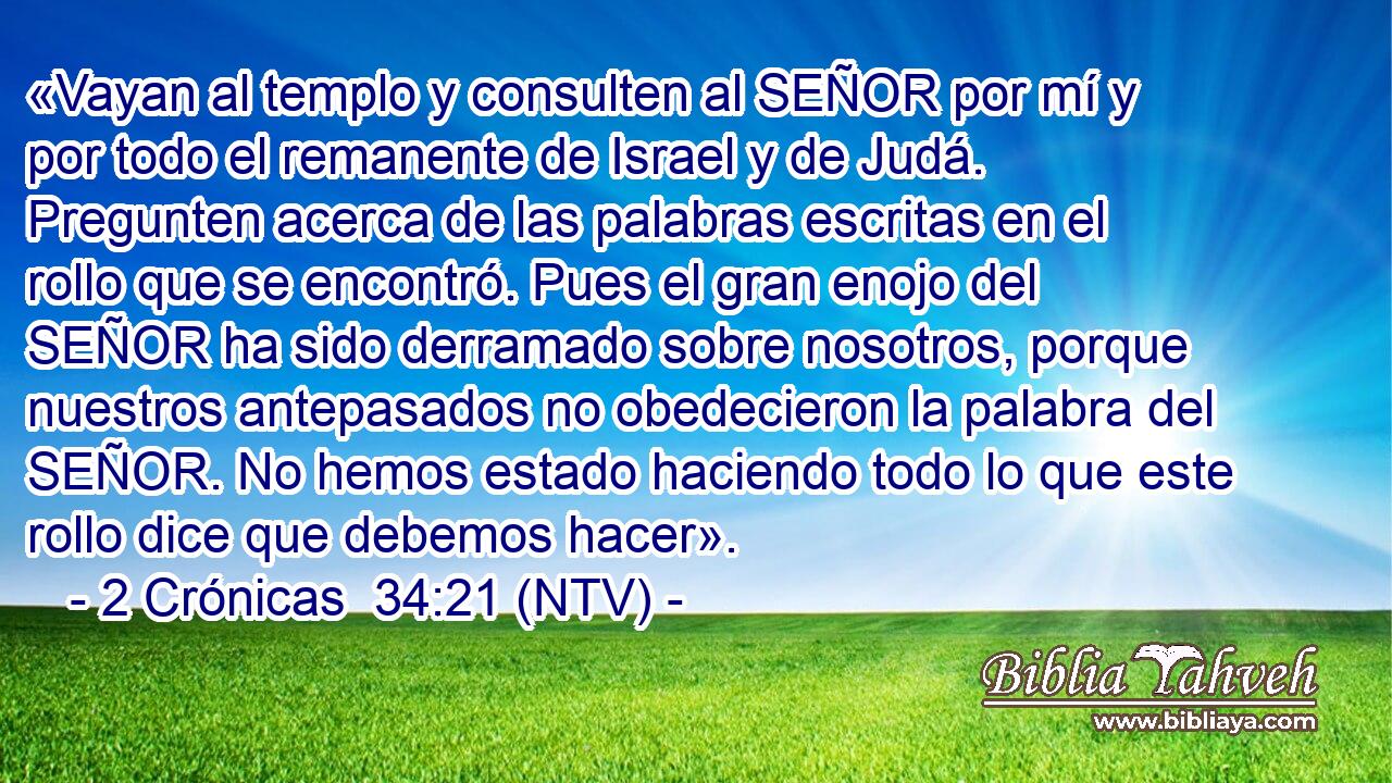 «Vayan al templo y consulten al SEÑOR por mí y por todo el remanente de Israel y de Judá. Pregunten acerca de las palabras escritas en el rollo que se encontró. Pues el gran enojo del SEÑOR ha sido derramado sobre nosotros, porque nuestros antepasados no obedecieron la palabra del SEÑOR. No hemos estado haciendo todo lo que este rollo dice que debemos hacer».