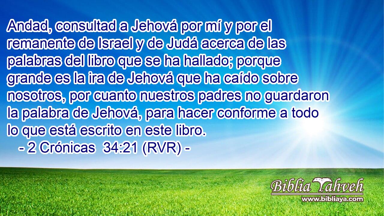 Andad, consultad a Jehová por mí y por el remanente de Israel y de Judá acerca de las palabras del libro que se ha hallado; porque grande es la ira de Jehová que ha caído sobre nosotros, por cuanto nuestros padres no guardaron la palabra de Jehová, para hacer conforme a todo lo que está escrito en este libro.