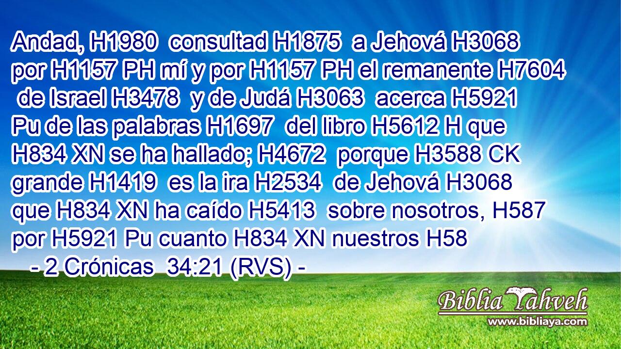 Andad, H1980  consultad H1875  a Jehová H3068  por H1157 PH mí y por H1157 PH el remanente H7604  de Israel H3478  y de Judá H3063  acerca H5921 Pu de las palabras H1697  del libro H5612 H que H834 XN se ha hallado; H4672  porque H3588 CK grande H1419  es la ira H2534  de Jehová H3068  que H834 XN ha caído H5413  sobre nosotros, H587  por H5921 Pu cuanto H834 XN nuestros H58