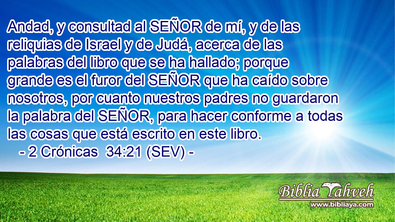 Andad, y consultad al SEÑOR de mí, y de las reliquias de Israel y de Judá, acerca de las palabras del libro que se ha hallado; porque grande es el furor del SEÑOR que ha caído sobre nosotros, por cuanto nuestros padres no guardaron la palabra del SEÑOR, para hacer conforme a todas las cosas que está escrito en este libro.
