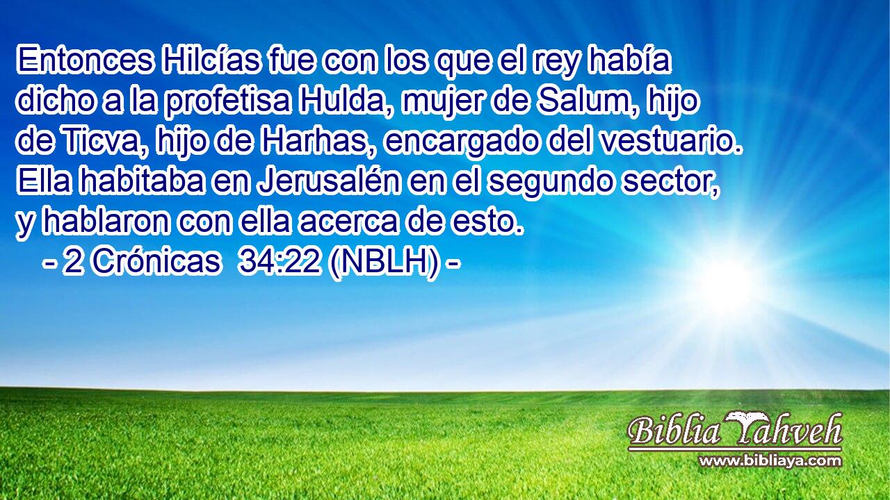  Entonces Hilcías fue con los que el rey había dicho a la profetisa Hulda, mujer de Salum, hijo de Ticva, hijo de Harhas, encargado del vestuario. Ella habitaba en Jerusalén en el segundo sector, y hablaron con ella acerca de esto. 
